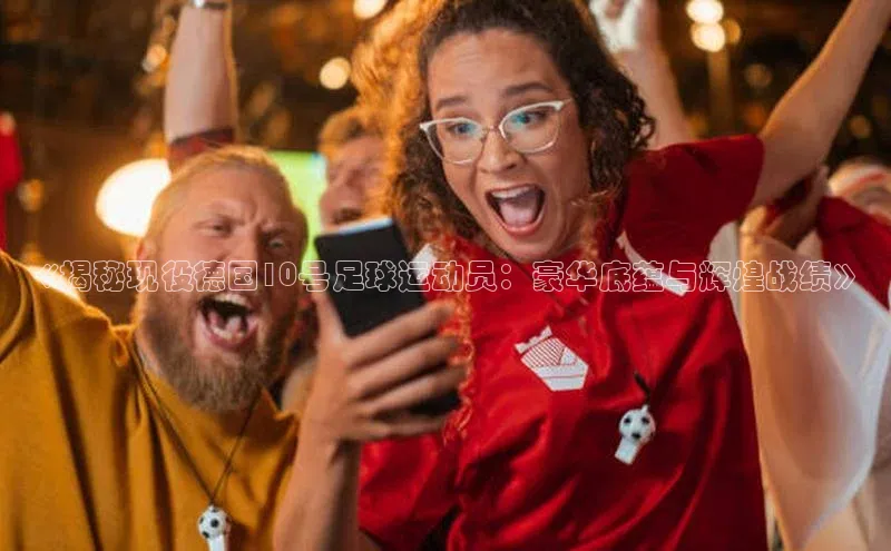 mk体育福石控股《揭秘现役德国10号足球运动员：豪华底蕴与辉煌战绩》