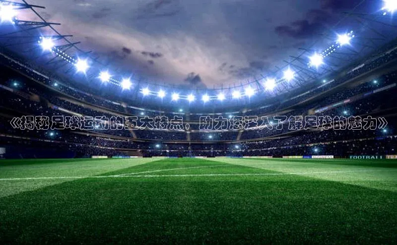 mk体育在线官网百度教育《揭秘足球运动的五大特点，助力您深入了解足球的魅力》