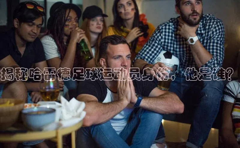 MKsports官方网站江铃新能源揭秘哈雷德足球运动员身份，他是谁？