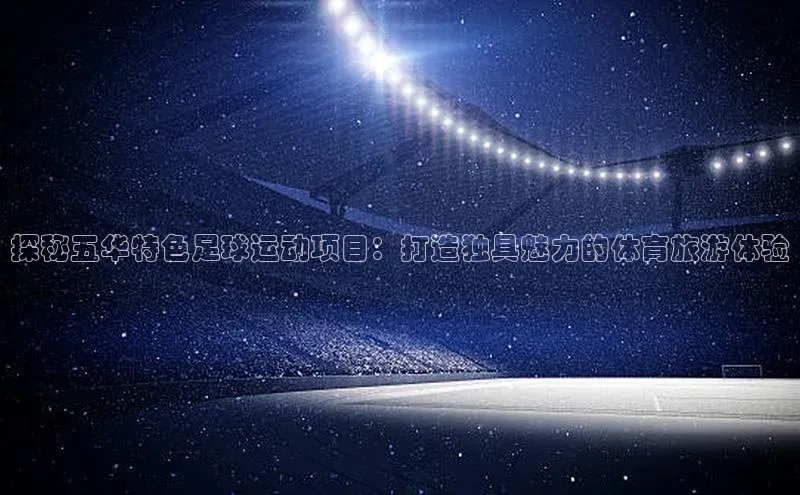 MK体育官方网站入口百度集团探秘五华特色足球运动项目：打造独具魅力的体育旅游体验