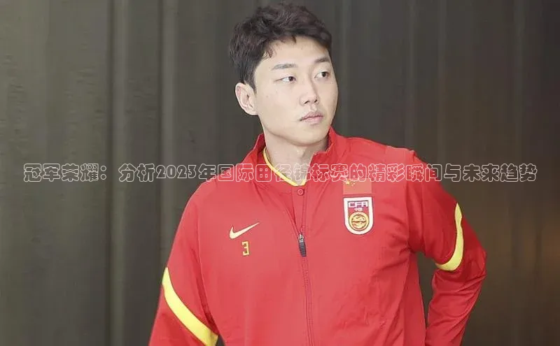 mk体育在线官网字节跳动冠军荣耀：分析2023年国际田径锦标赛的精彩瞬间与未来趋势