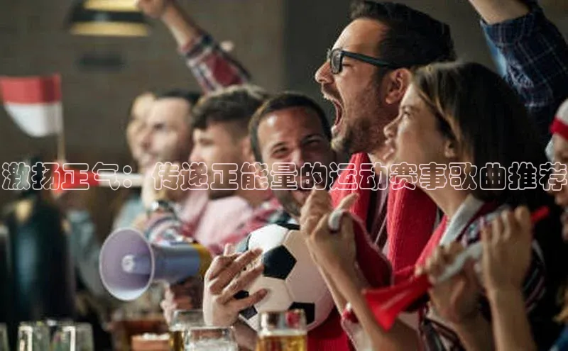 激扬正气：传递正能量的运动赛事歌曲推荐