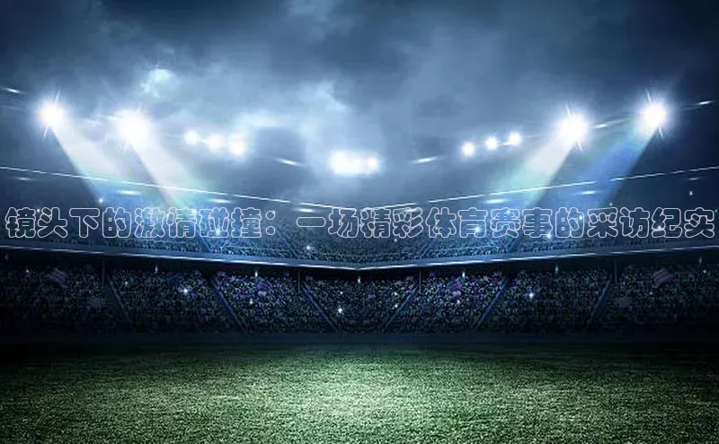 镜头下的激情碰撞：一场精彩体育赛事的采访纪实