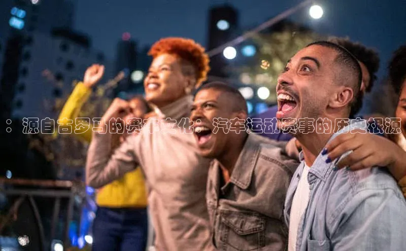 ：源自古罗马的赛车文化：汽车运动赛事的历史根源